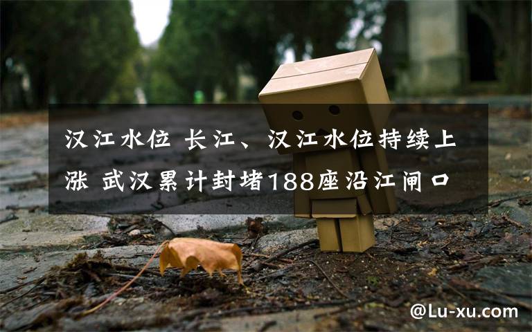 汉江水位 长江、汉江水位持续上涨 武汉累计封堵188座沿江闸口