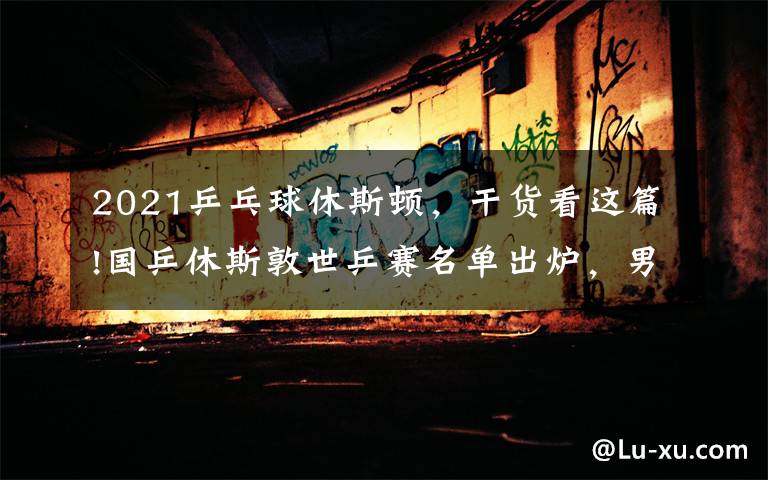2021乒乓球休斯顿，干货看这篇!国乒休斯敦世乒赛名单出炉，男单广东三将在列