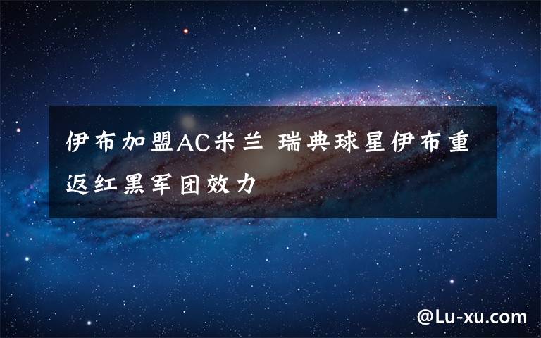 伊布加盟AC米兰 瑞典球星伊布重返红黑军团效力