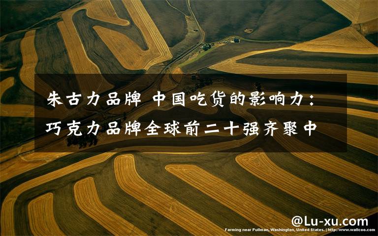 朱古力品牌 中国吃货的影响力：巧克力品牌全球前二十强齐聚中国