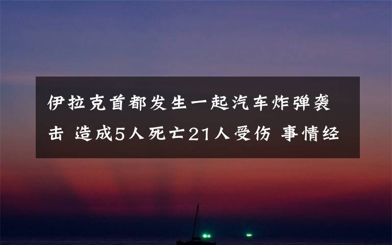 伊拉克首都发生一起汽车炸弹袭击 造成5人死亡21人受伤 事情经过真相揭秘！