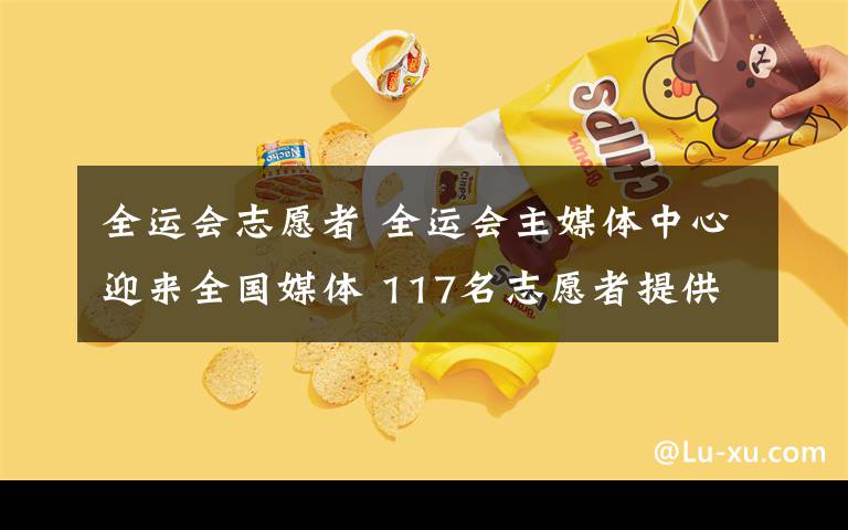 全运会志愿者 全运会主媒体中心迎来全国媒体 117名志愿者提供贴心服务