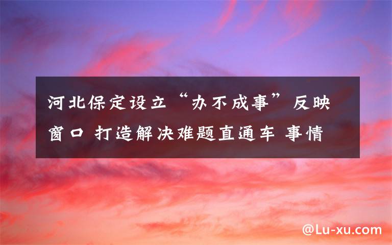 河北保定设立“办不成事”反映窗口 打造解决难题直通车 事情的详情始末是怎么样了！
