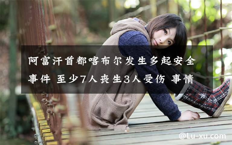 阿富汗首都喀布尔发生多起安全事件 至少7人丧生3人受伤 事情经过真相揭秘！