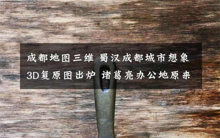 成都地图三维 蜀汉成都城市想象3D复原图出炉 诸葛亮办公地原来在这里