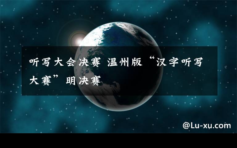 听写大会决赛 温州版“汉字听写大赛”明决赛