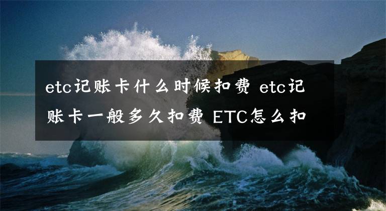 etc记账卡什么时候扣费 etc记账卡一般多久扣费 ETC怎么扣费的