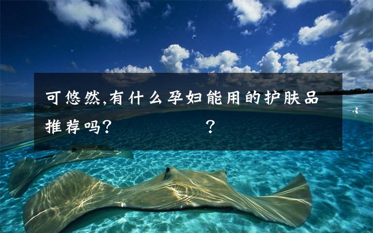 可悠然,有什么孕妇能用的护肤品推荐吗？ ​​​​？