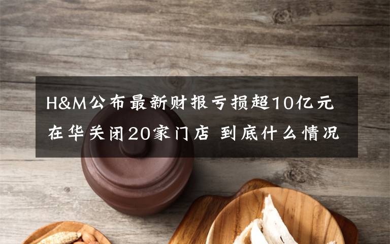 H&M公布最新财报亏损超10亿元 在华关闭20家门店 到底什么情况呢？