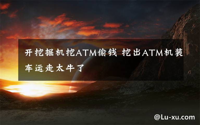 开挖掘机挖ATM偷钱 挖出ATM机装车运走太牛了