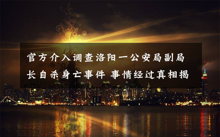 官方介入调查洛阳一公安局副局长自杀身亡事件 事情经过真相揭秘！