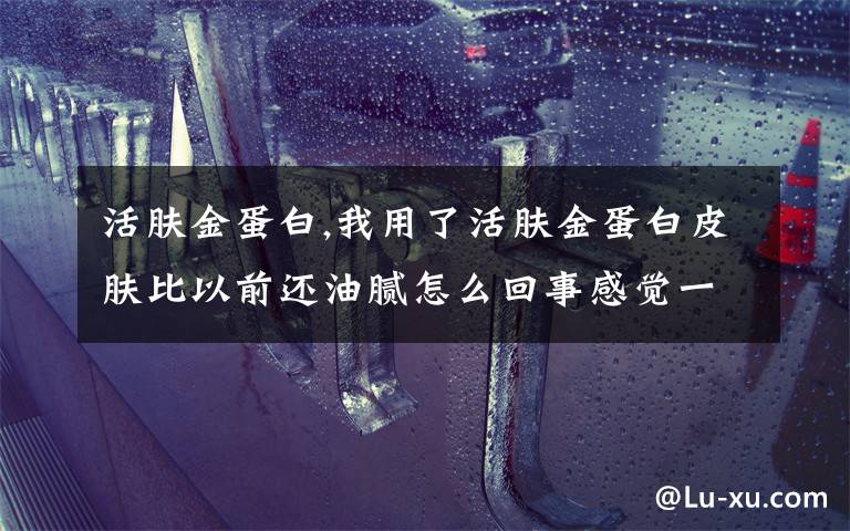 活肤金蛋白,我用了活肤金蛋白皮肤比以前还油腻怎么回事感觉一点效果都没得