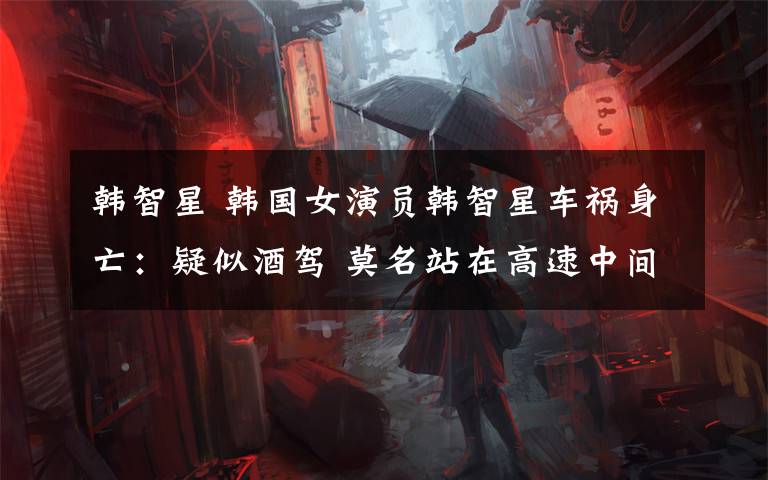 韩智星 韩国女演员韩智星车祸身亡：疑似酒驾 莫名站在高速中间弯腰