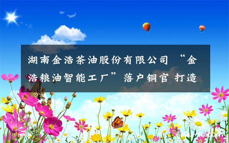 湖南金浩茶油股份有限公司 “金浩粮油智能工厂”落户铜官 打造全国最大茶油生产基地