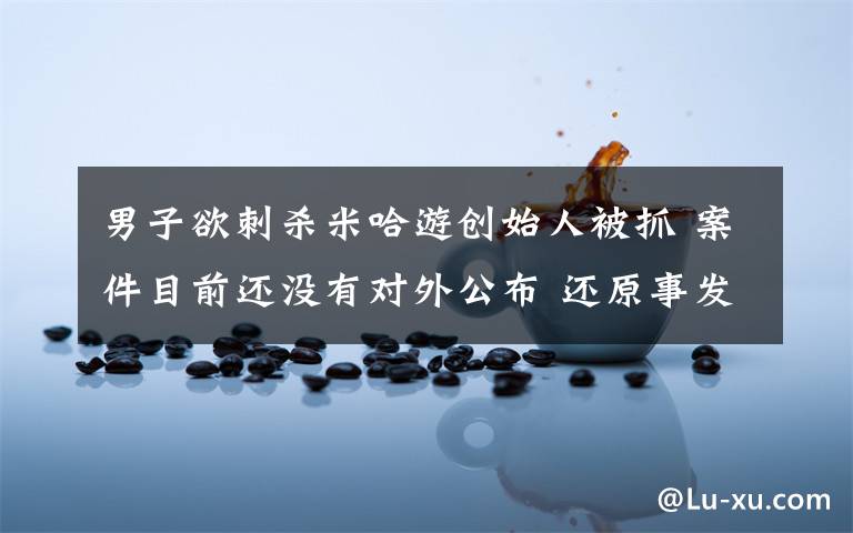 男子欲刺杀米哈游创始人被抓 案件目前还没有对外公布 还原事发经过及背后真相！