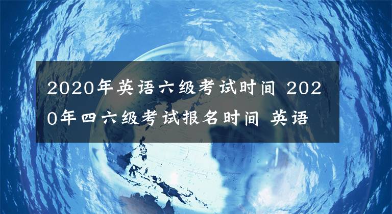 2020年英语六级考试时间 2020年四六级考试报名时间 英语四级六级怎么报名