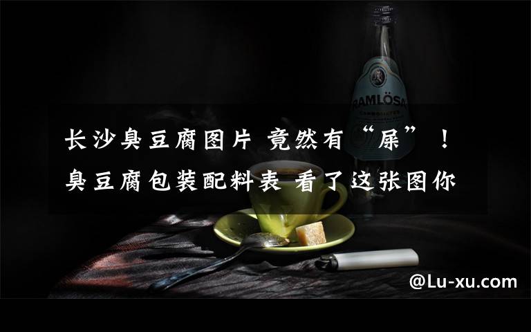 长沙臭豆腐图片 竟然有“屎”！臭豆腐包装配料表 看了这张图你还吃得下臭豆腐吗？