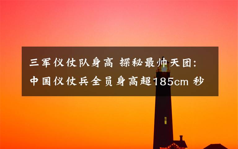 三军仪仗队身高 探秘最帅天团:中国仪仗兵全员身高超185cm 秒杀韩国欧巴