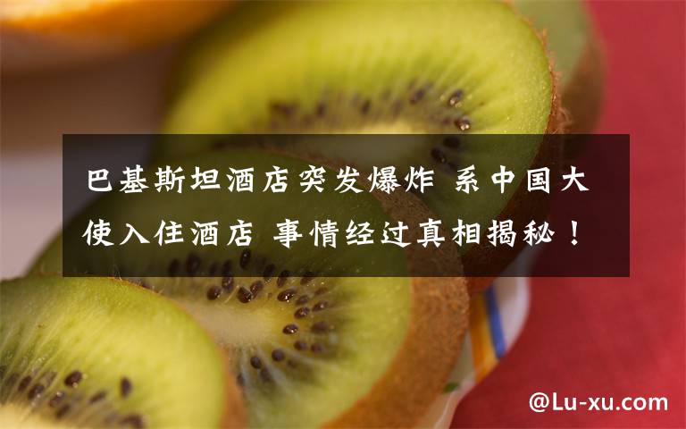 巴基斯坦酒店突发爆炸 系中国大使入住酒店 事情经过真相揭秘！
