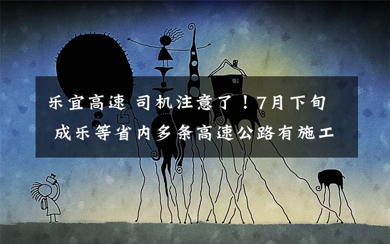 乐宜高速 司机注意了！7月下旬 成乐等省内多条高速公路有施工