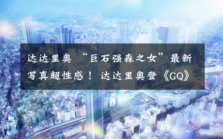达达里奥 “巨石强森之女”最新写真超性感！ 达达里奥登《GQ》封面 身材凹凸有致超惹火