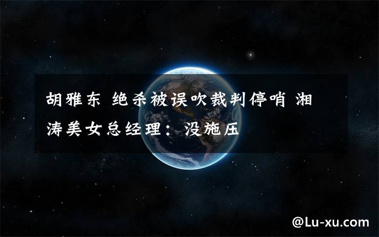 胡雅东 绝杀被误吹裁判停哨 湘涛美女总经理：没施压