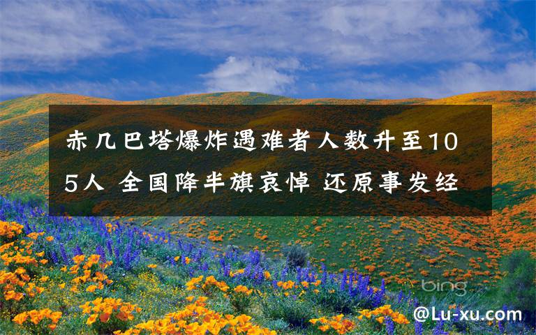 赤几巴塔爆炸遇难者人数升至105人 全国降半旗哀悼 还原事发经过及背后真相！