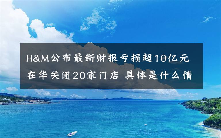 H&M公布最新财报亏损超10亿元 在华关闭20家门店 具体是什么情况？