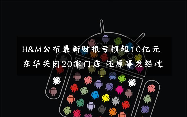 H&M公布最新财报亏损超10亿元 在华关闭20家门店 还原事发经过及背后真相！