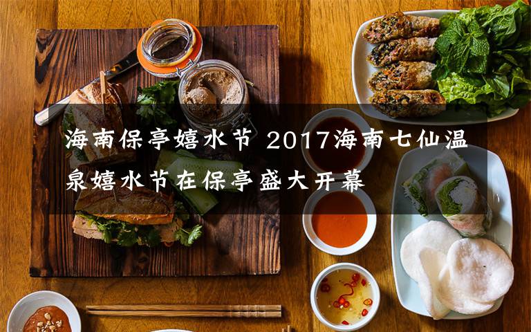 海南保亭嬉水节 2017海南七仙温泉嬉水节在保亭盛大开幕