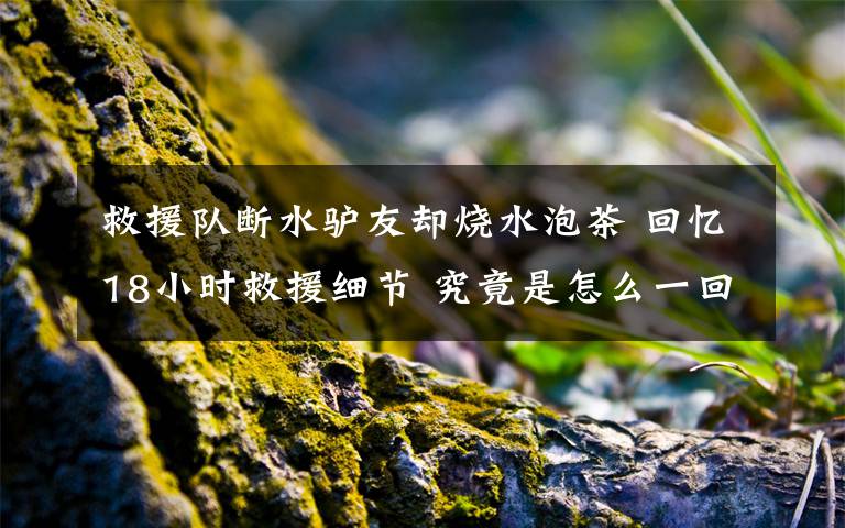 救援队断水驴友却烧水泡茶 回忆18小时救援细节 究竟是怎么一回事?