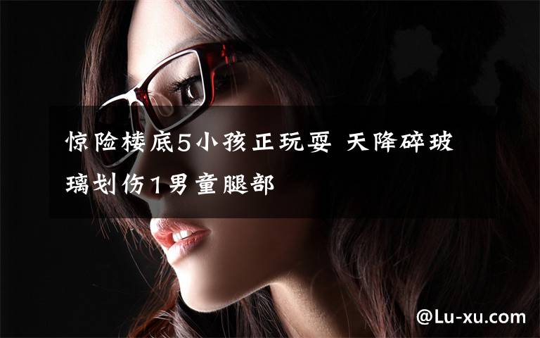惊险楼底5小孩正玩耍 天降碎玻璃划伤1男童腿部