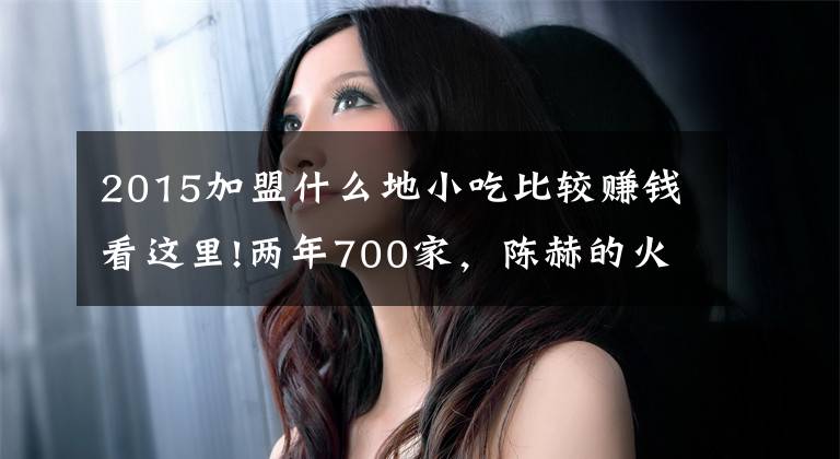 2015加盟什么地小吃比较赚钱看这里!两年700家，陈赫的火锅店疯狂吸金