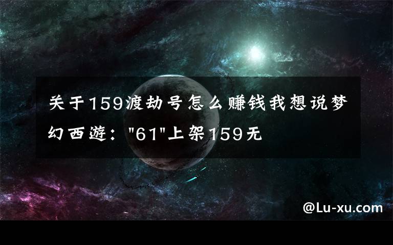 关于159渡劫号怎么赚钱我想说梦幻西游："61"上架159无底洞，附加150不磨武器，要烤火的节奏