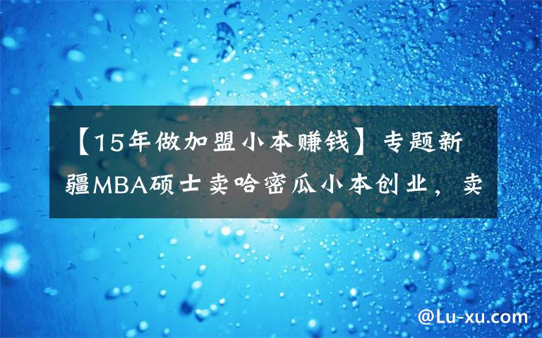 【15年做加盟小本赚钱】专题新疆MBA硕士卖哈密瓜小本创业，卖掉15万货，月净赚3万