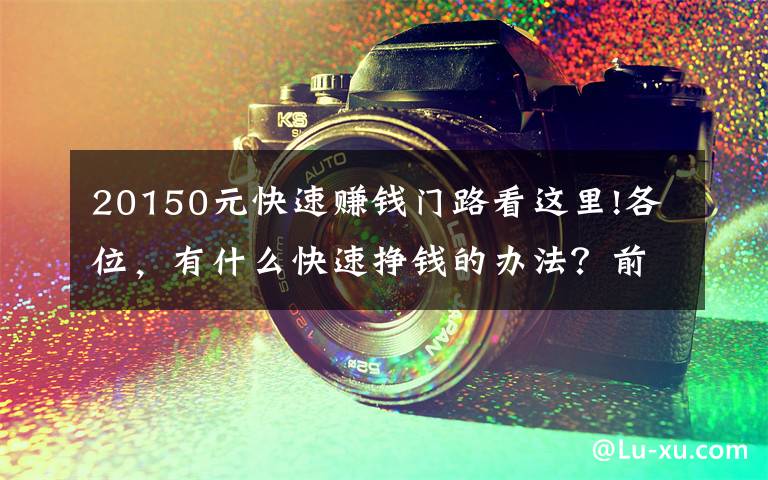 20150元快速赚钱门路看这里!各位，有什么快速挣钱的办法？前提不违法