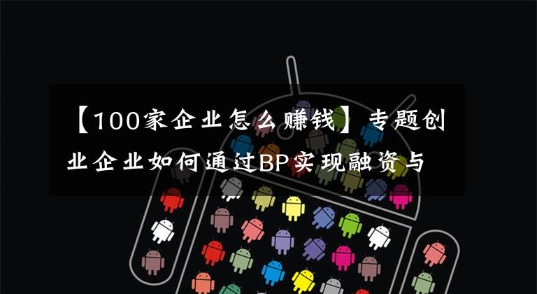 【100家企业怎么赚钱】专题创业企业如何通过BP实现融资与发展壮大