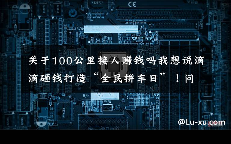 关于100公里接人赚钱吗我想说滴滴砸钱打造“全民拼车日”！问题来了，滴滴司机真挣钱了吗？