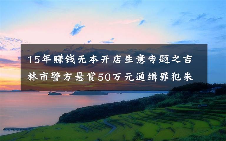 15年赚钱无本开店生意专题之吉林市警方悬赏50万元通缉罪犯朱贤健 已越狱脱逃27天