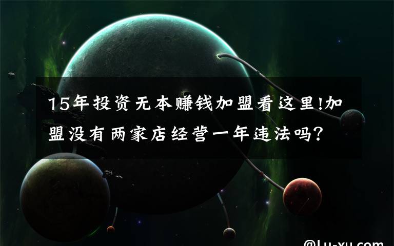 15年投资无本赚钱加盟看这里!加盟没有两家店经营一年违法吗？
