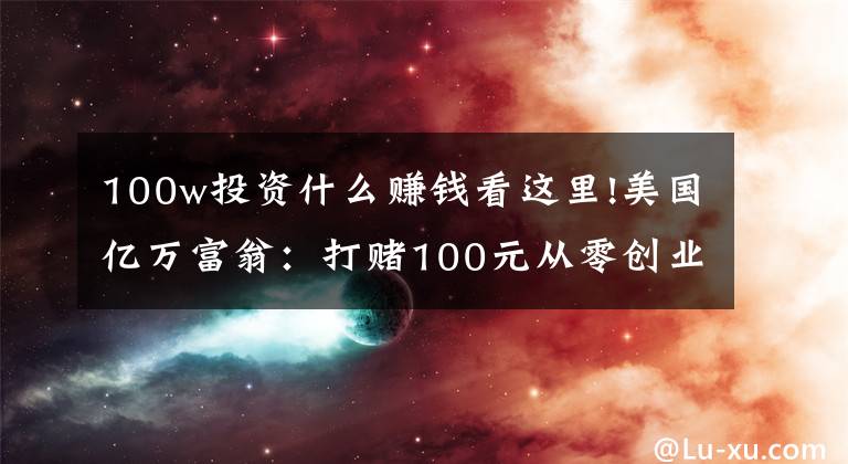 100w投资什么赚钱看这里!美国亿万富翁：打赌100元从零创业，要三个月赚100万，结果很现实