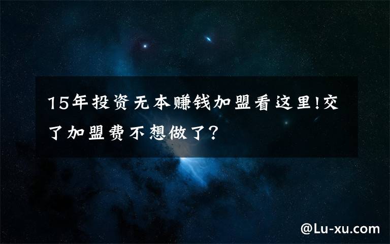 15年投资无本赚钱加盟看这里!交了加盟费不想做了？