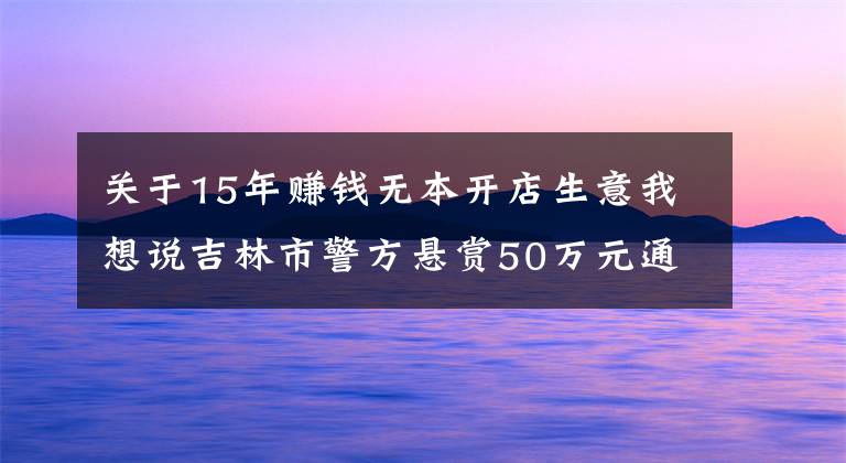 关于15年赚钱无本开店生意我想说吉林市警方悬赏50万元通缉罪犯朱贤健 已越狱脱逃27天