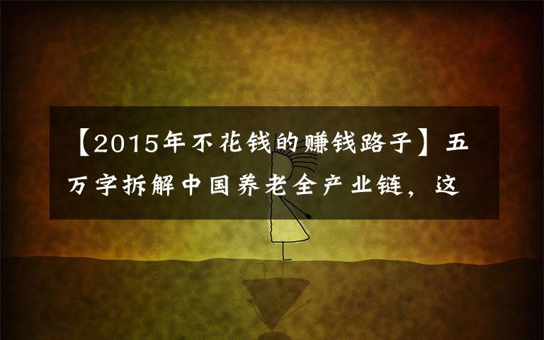 【2015年不花钱的赚钱路子】五万字拆解中国养老全产业链，这里有银发经济赚钱的秘密（下）｜这就是新经济