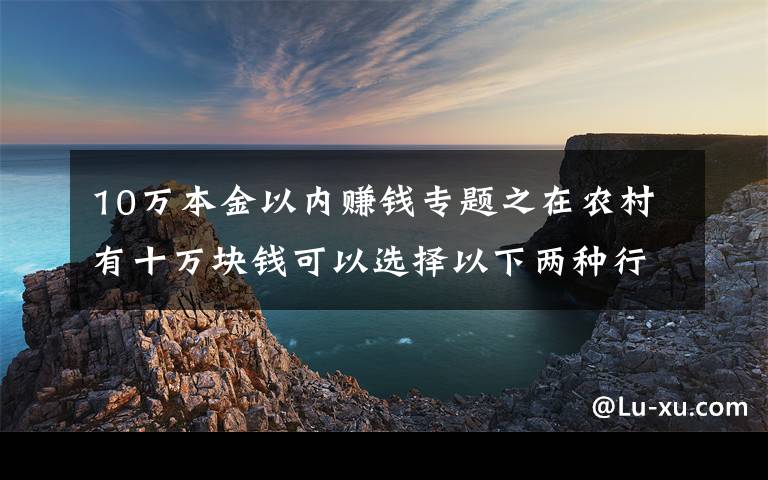 10万本金以内赚钱专题之在农村有十万块钱可以选择以下两种行业，比打工强还能致富