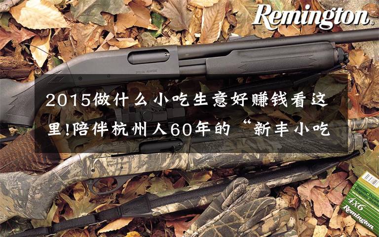 2015做什么小吃生意好赚钱看这里!陪伴杭州人60年的“新丰小吃”上市 去年包子小吃共卖了近1.5亿