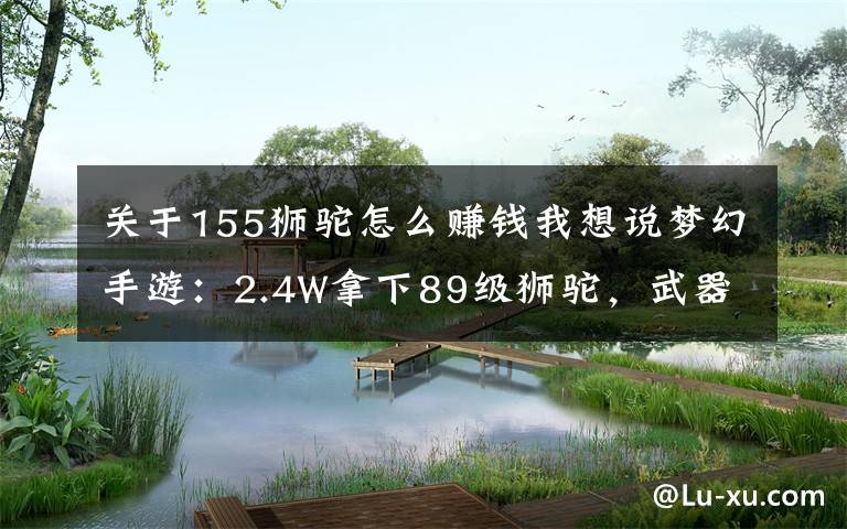 关于155狮驼怎么赚钱我想说梦幻手游：2.4W拿下89级狮驼，武器鞋子属性优秀，"回血"不少