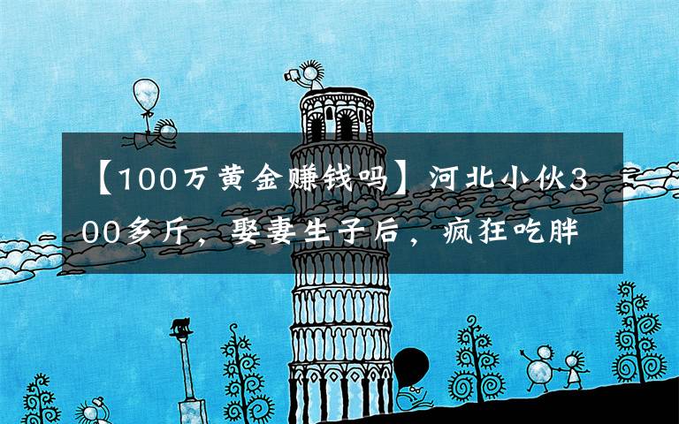 【100万黄金赚钱吗】河北小伙300多斤，娶妻生子后，疯狂吃胖到560斤，月入几十万元