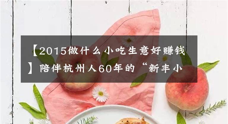 【2015做什么小吃生意好赚钱】陪伴杭州人60年的“新丰小吃”上市 去年包子小吃共卖了近1.5亿