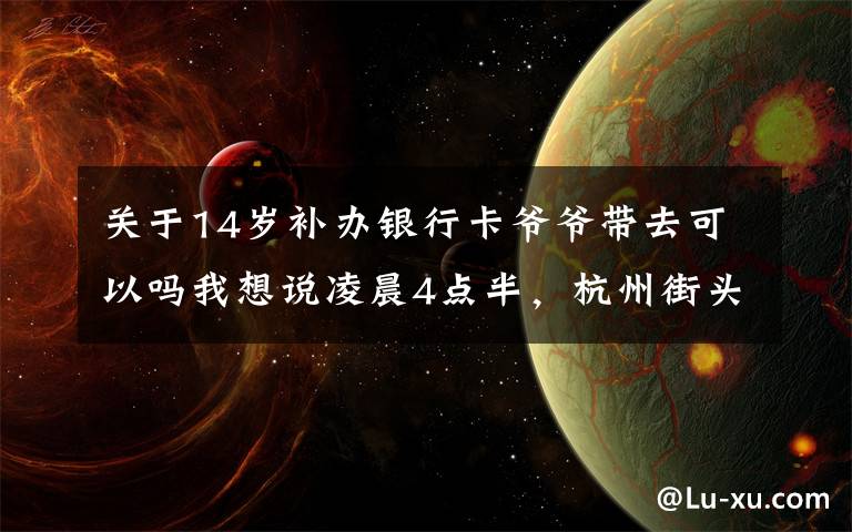 关于14岁补办银行卡爷爷带去可以吗我想说凌晨4点半，杭州街头一幕刷屏！这对姐弟俩，真的太懂事